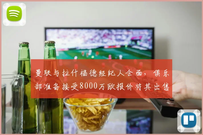 曼联与拉什福德经纪人会面，俱乐部准备接受8000万欧报价将其出售