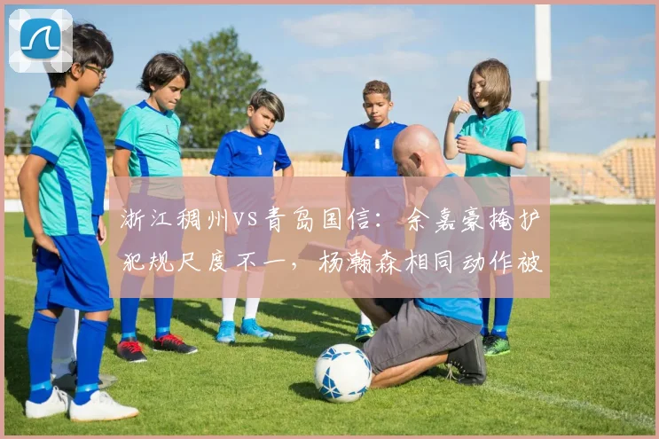 浙江稠州vs青岛国信：余嘉豪掩护犯规尺度不一，杨瀚森相同动作被判罚引哗然