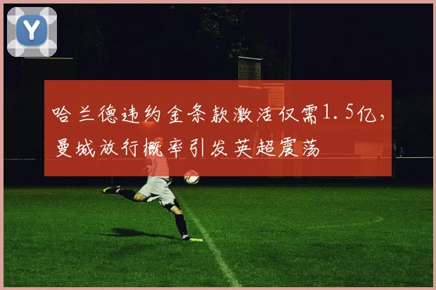 哈兰德违约金条款激活仅需1.5亿，曼城放行概率引发英超震荡