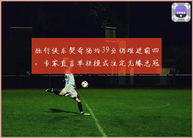 独行侠东契奇场均39分仍难进前四，专家直言单核模式注定无缘总冠军