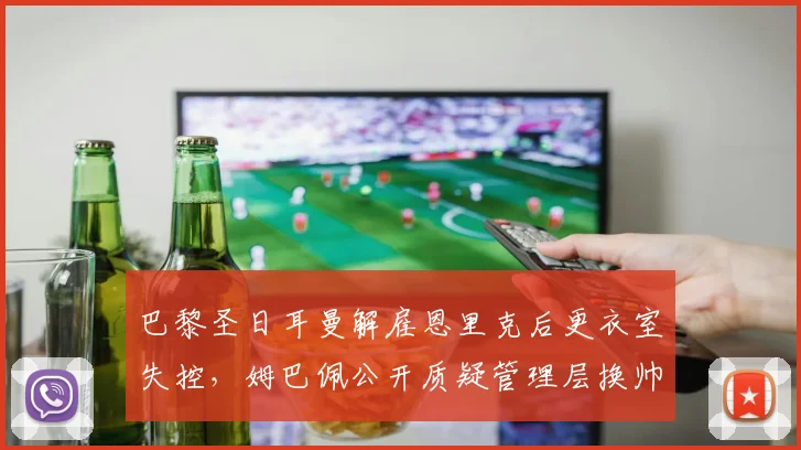 巴黎圣日耳曼解雇恩里克后更衣室失控,姆巴佩公开质疑管理层换帅时机