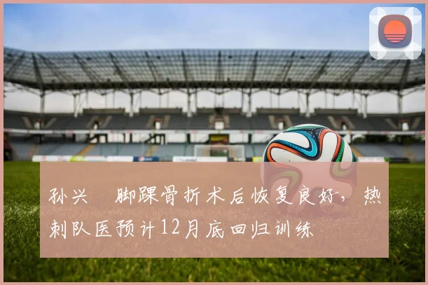 孙兴慜脚踝骨折术后恢复良好，热刺队医预计12月底回归训练