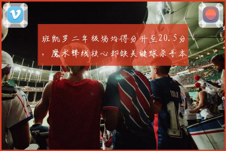 班凯罗二年级场均得分升至20.5分，魔术锋线核心却缺关键球杀手本能