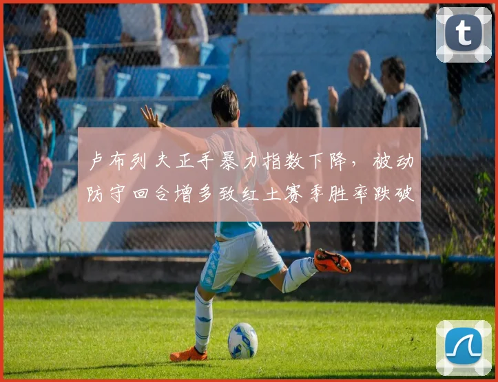 卢布列夫正手暴力指数下降，被动防守回合增多致红土赛季胜率跌破五成