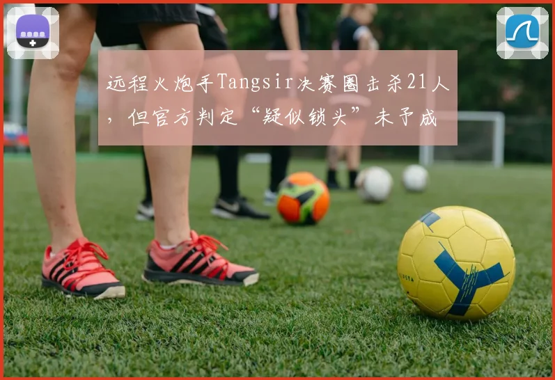 远程火炮手Tangsir决赛圈击杀21人，但官方判定“疑似锁头”未予成绩资格