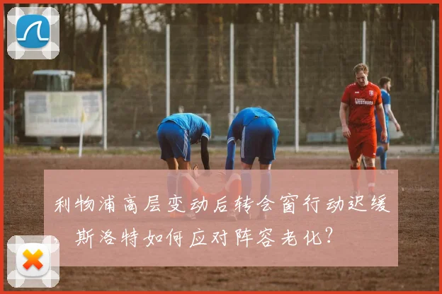 利物浦高层变动后转会窗行动迟缓，斯洛特如何应对阵容老化？